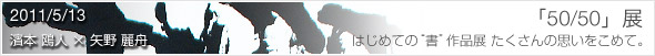 2011/5/13～15　濱本 鴎人 × 矢野 麗舟「50/50」展 はじめての“書”作品展　たくさんの思いをこめて。」